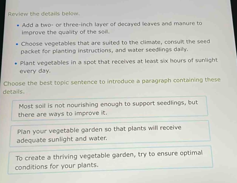 review the details below.\n- add a two- or three - inch layer of decayed leaves and manure to improve the quality of the soil.\n- choose vegetables that are suited to the climate, consult the seed packet for planting instructions, and water seedlings daily.\n- plant vegetables in a spot that receives at least six hours of sunlight every day.\nchoose the best topic sentence to introduce a paragraph containing these details.\nmost soil is not nourishing enough to support seedlings, but there are ways to improve it.\nplan your vegetable garden so that plants will receive adequate sunlight and water.\nto create a thriving vegetable garden, try to ensure optimal conditions for your plants.