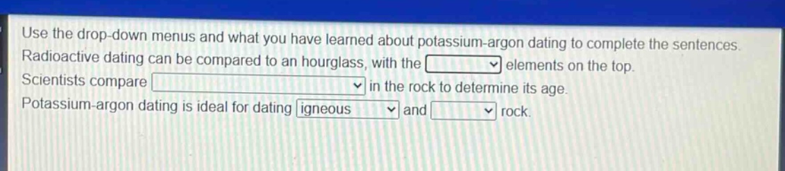 use the drop - down menus and what you have learned about potassium - argon dating to complete the sentences. radioactive dating can be compared to an hourglass, with the elements on the top. scientists compare in the rock to determine its age. potassium - argon dating is ideal for dating igneous and rock.