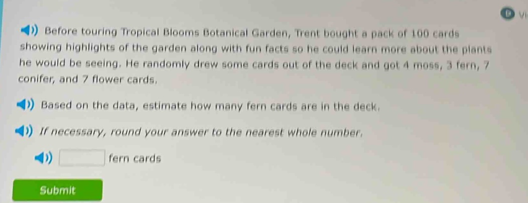 before touring tropical blooms botanical garden, trent bought a pack of 100 cards showing highlights of the garden along with fun facts so he could learn more about the plants he would be seeing. he randomly drew some cards out of the deck and got 4 moss, 3 fern, 7 conifer, and 7 flower cards. based on the data, estimate how many fern cards are in the deck. if necessary, round your answer to the nearest whole number. fern cards