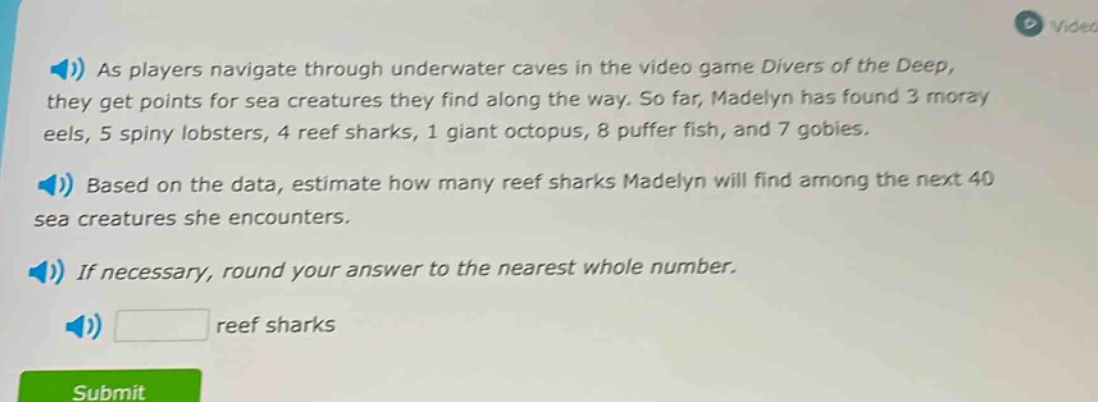 as players navigate through underwater caves in the video game divers of the deep, they get points for sea creatures they find along the way. so far, madelyn has found 3 moray eels, 5 spiny lobsters, 4 reef sharks, 1 giant octopus, 8 puffer fish, and 7 gobies. based on the data, estimate how many reef sharks madelyn will find among the next 40 sea creatures she encounters. if necessary, round your answer to the nearest whole number. reef sharks