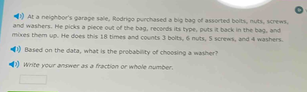 at a neighbors garage sale, rodrigo purchased a big bag of assorted bolts, nuts, screws, and washers. he picks a piece out of the bag, records its type, puts it back in the bag, and mixes them up. he does this 18 times and counts 3 bolts, 6 nuts, 5 screws, and 4 washers. based on the data, what is the probability of choosing a washer? write your answer as a fraction or whole number.