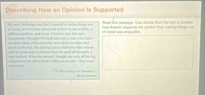 describing how an opinion is supported\nmy next challenge was that i wanted to make things out of metal, so i became interested in how to use a lathe, a milling machine, and so on. i went to buy this new equipment i thought id need and met a man who had a machine shop of his own who was about to retire and move to florida. he allowed me to visit him after school and on weekends to observe how he used all his tools. i was hooked. when he retired i bought not only all his big equipment but all his little toolboxes as well - they were treasures!\n—“on becoming an inventor,”\ndean kamen\nread this passage. use details from the text to explain how kamen supports his opinion that making things out of metal was enjoyable.