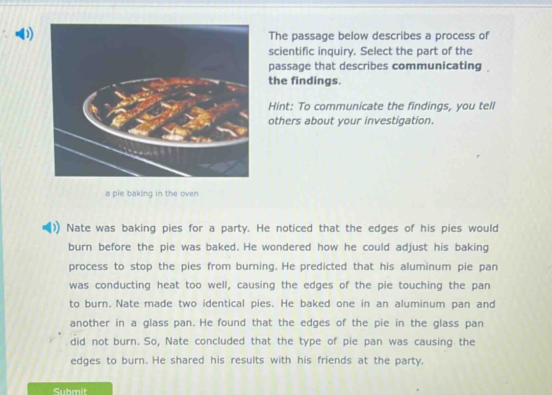the passage below describes a process of scientific inquiry. select the part of the passage that describes communicating the findings. hint: to communicate the findings, you tell others about your investigation. nate was baking pies for a party. he noticed that the edges of his pies would burn before the pie was baked. he wondered how he could adjust his baking process to stop the pies from burning. he predicted that his aluminum pie pan was conducting heat too well, causing the edges of the pie touching the pan to burn. nate made two identical pies. he baked one in an aluminum pan and another in a glass pan. he found that the edges of the pie in the glass pan did not burn. so, nate concluded that the type of pie pan was causing the edges to burn. he shared his results with his friends at the party.