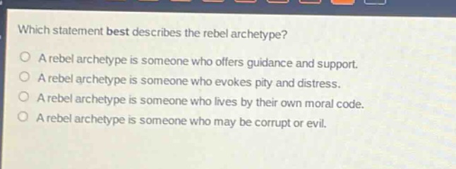 which statement best describes the rebel archetype?\na rebel archetype is someone who offers guidance and support.\na rebel archetype is someone who evokes pity and distress.\na rebel archetype is someone who lives by their own moral code.\na rebel archetype is someone who may be corrupt or evil.