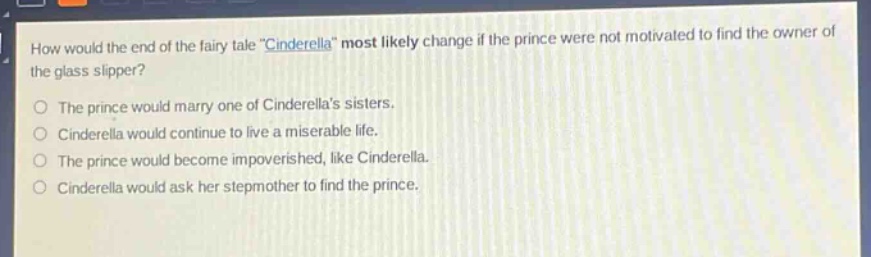how would the end of the fairy - tale \cinderella\ most likely change if the prince were not motivated to find the owner of the glass slipper?\nthe prince would marry one of cinderellas sisters.\ncinderella would continue to live a miserable life.\nthe prince would become impoverished, like cinderella.\ncinderella would ask her stepmother to find the prince.
