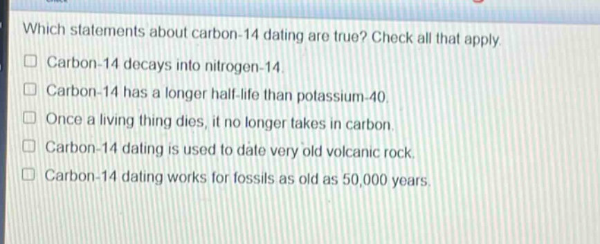 which statements about carbon - 14 dating are true? check all that apply. carbon - 14 decays into nitrogen - 14. carbon - 14 has a longer half - life than potassium - 40. once a living thing dies, it no longer takes in carbon. carbon - 14 dating is used to date very old volcanic rock. carbon - 14 dating works for fossils as old as 50,000 years.