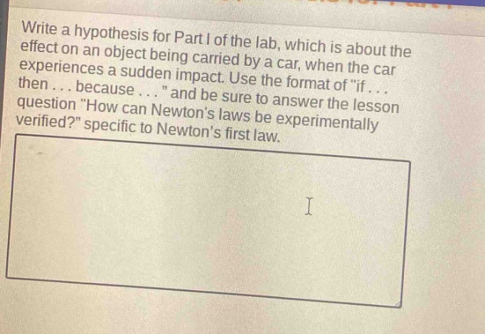write a hypothesis for part i of the lab, which is about the effect on an object being carried by a car, when the car experiences a sudden impact. use the format of \if... then... because... \ and be sure to answer the lesson question \how can newtons laws be experimentally verified?\ specific to newtons first law.