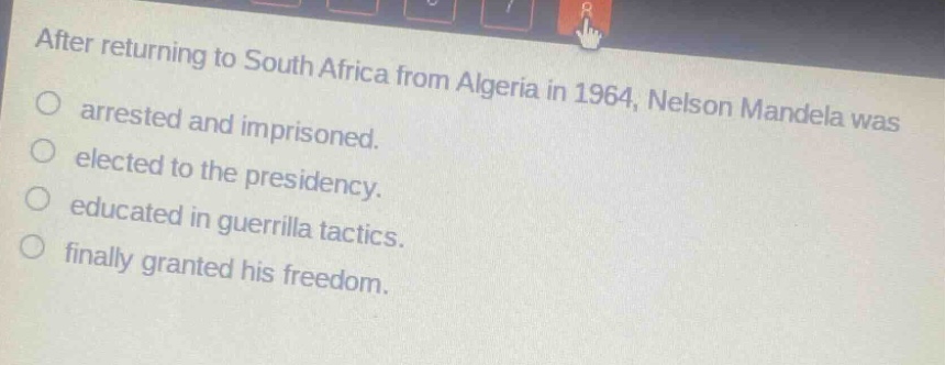 after returning to south africa from algeria in 1964, nelson mandela was\narrested and imprisoned.\nelected to the presidency.\neducated in guerrilla tactics.\nfinally granted his freedom.