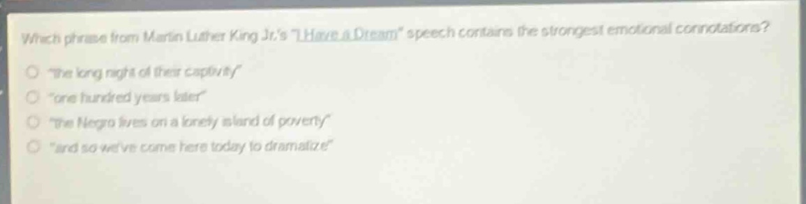 which phrase from martin luther king jr.s \i have a dream\ speech contains the strongest emotional connotations?\n\the long night of their captivity\\n\one hundred years later\\n\the negro lives on a lonely island of poverty\\n\and so weve come here today to dramatize\