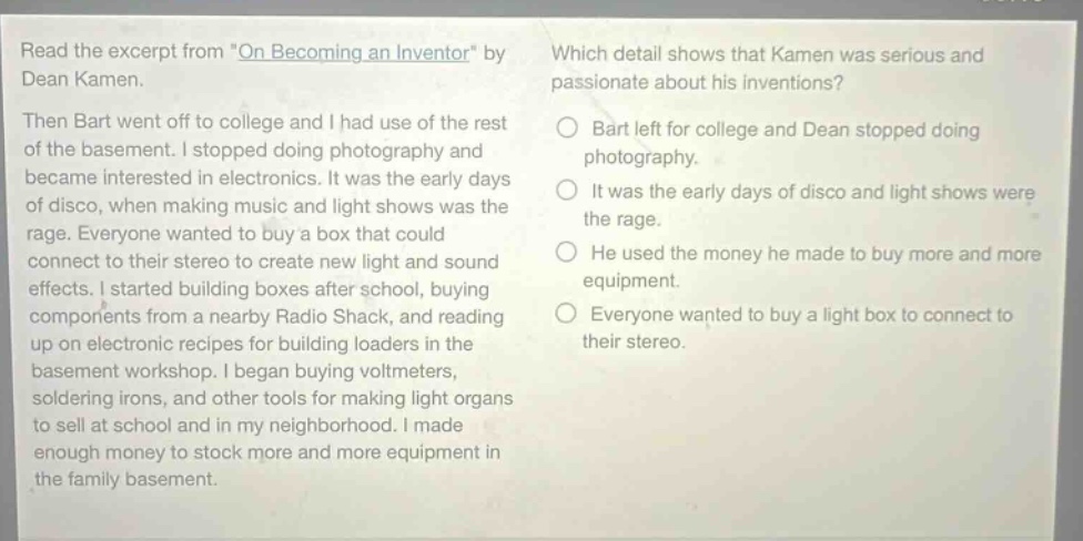 read the excerpt from \on becoming an inventor\ by dean kamen. then bart went off to college and i had use of the rest of the basement. i stopped doing photography and became interested in electronics. it was the early days of disco, when making music and light shows was the rage. everyone wanted to buy a box that could connect to their stereo to create new light and sound effects. i started building boxes after school, buying components from a nearby radio shack, and reading up on electronic recipes for building loaders in the basement workshop. i began buying voltmeters, soldering irons, and other tools for making light organs to sell at school and in my neighborhood. i made enough money to stock more and more equipment in the family basement. which detail shows that kamen was serious and passionate about his inventions? bart left for college and dean stopped doing photography. it was the early days of disco and light shows were the rage. he used the money he made to buy more and more equipment. everyone wanted to buy a light box to connect to their stereo.