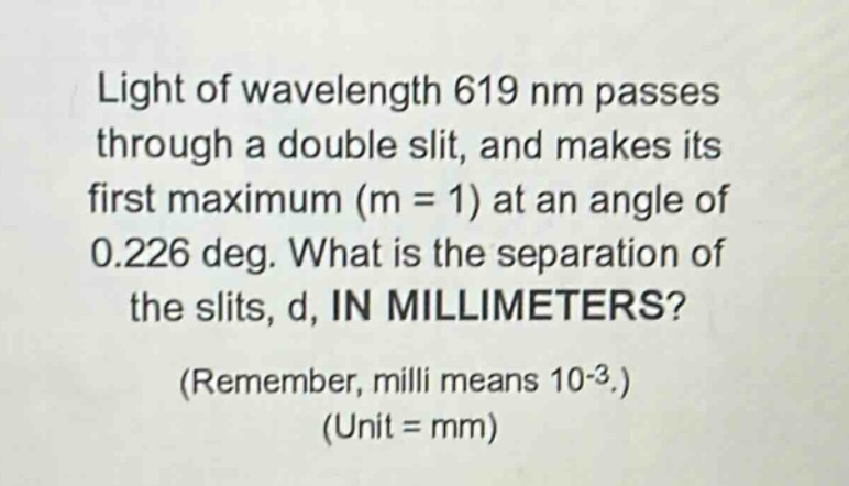 light of wavelength 619 nm passes through a double slit, and makes its first maximum (m = 1) at an angle of 0.226 deg. what is the separation of the slits, d, in millimeters? (remember, milli means 10-3.) (unit = mm)
