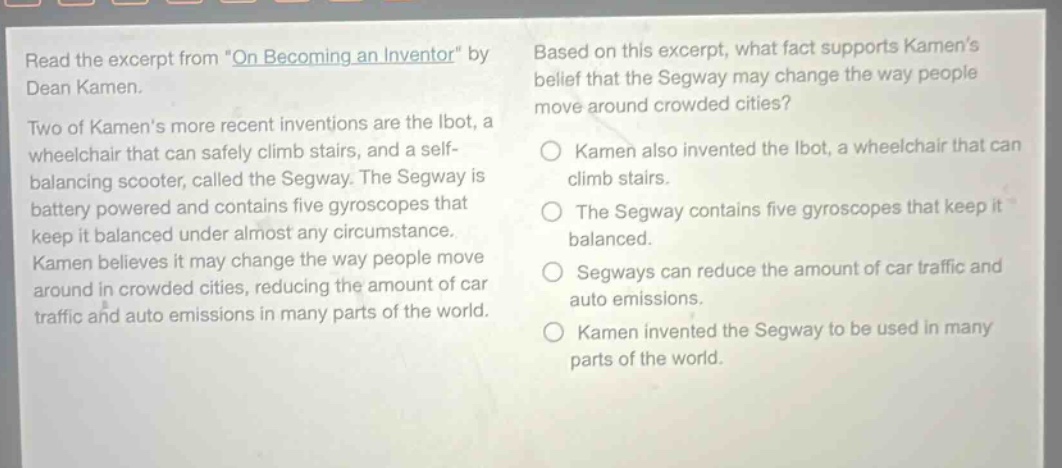 read the excerpt from \on becoming an inventor\ by dean kamen. two of kamens more recent inventions are the ibot, a wheelchair that can safely climb stairs, and a self - balancing scooter, called the segway. the segway is battery powered and contains five gyroscopes that keep it balanced under almost any circumstance. kamen believes it may change the way people move around in crowded cities, reducing the amount of car traffic and auto emissions in many parts of the world. based on this excerpt, what fact supports kamens belief that the segway may change the way people move around crowded cities? kamen also invented the ibot, a wheelchair that can climb stairs. the segway contains five gyroscopes that keep it balanced. segways can reduce the amount of car traffic and auto emissions. kamen invented the segway to be used in many parts of the world.