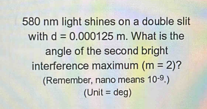 580 nm light shines on a double slit with d = 0.000125 m. what is the angle of the second bright interference maximum (m = 2)? (remember, nano means 10-9.) (unit = deg)