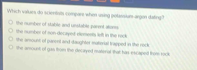 which values do scientists compare when using potassium - argon dating? the number of stable and unstable parent atoms the number of non - decayed elements left in the rock the amount of parent and daughter material trapped in the rock the amount of gas from the decayed material that has escaped from rock