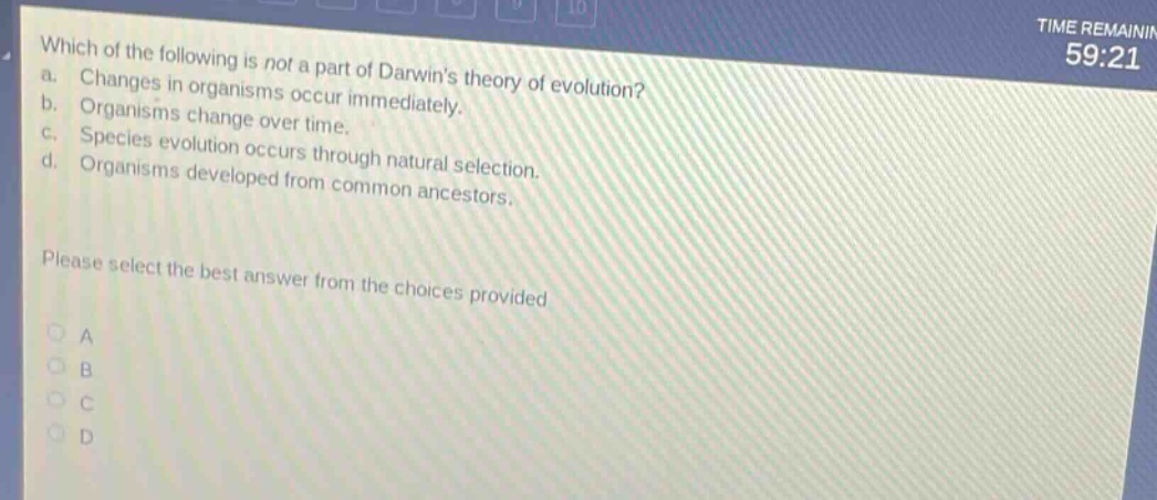 which of the following is not a part of darwins theory of evolution? a. changes in organisms occur immediately. b. organisms change over time. c. species evolution occurs through natural selection. d. organisms developed from common ancestors. please select the best answer from the choices provided a b c d
