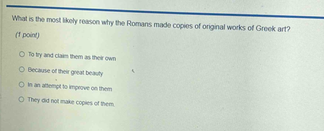 what is the most likely reason why the romans made copies of original works of greek art? (1 point) to try and claim them as their own because of their great beauty in an attempt to improve on them they did not make copies of them.