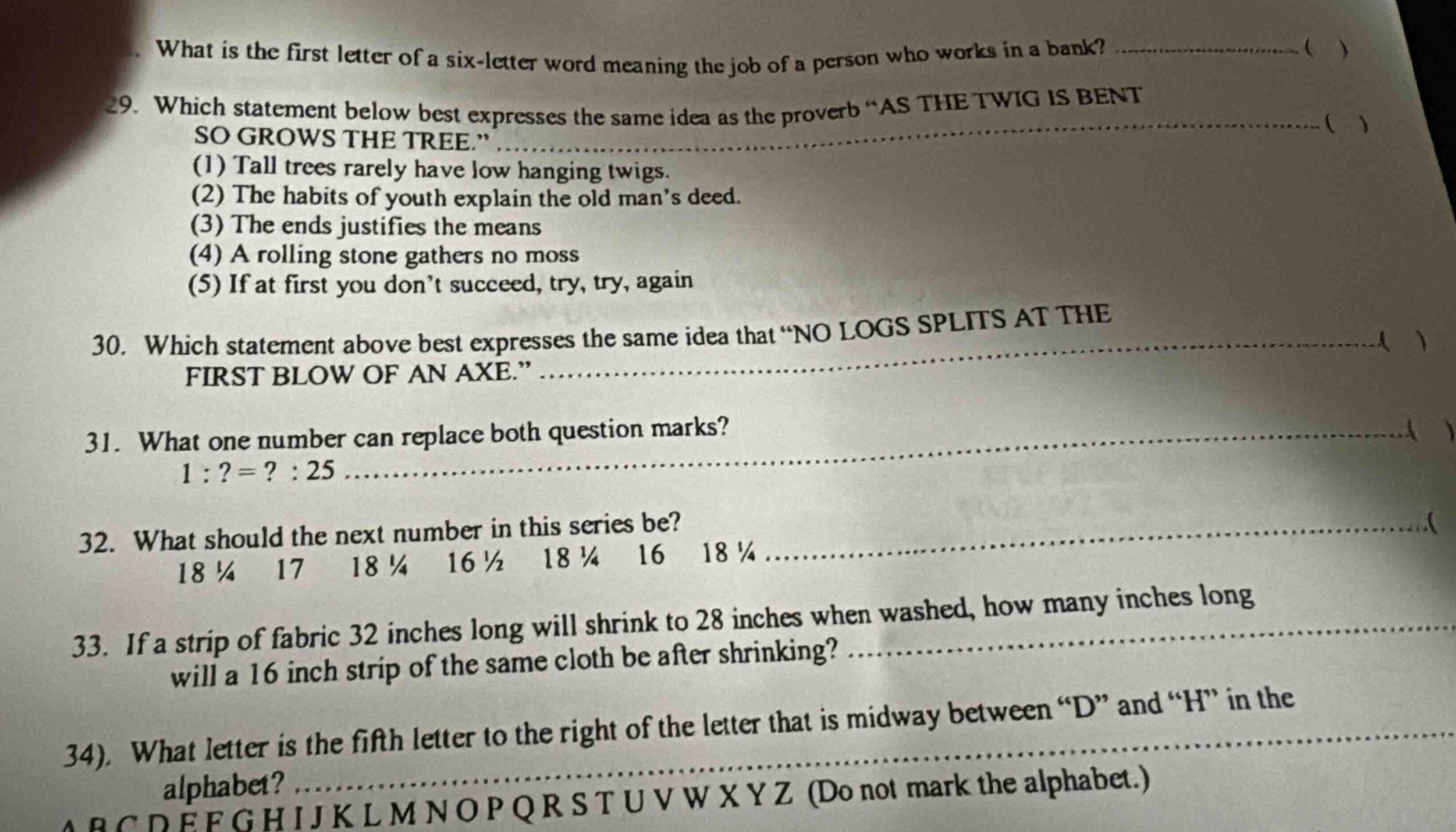 what is the first letter of a six - letter word meaning the job of a person who works in a bank? (...) 29. which statement below best expresses the same idea as the proverb “as the twig is bent so grows the tree.” (...) (1) tall trees rarely have low hanging twigs. (2) the habits of youth explain the old man’s deed. (3) the ends justifies the means (4) a rolling stone gathers no moss (5) if at first you don’t succeed, try, try, again 30. which statement above best expresses the same idea that “no logs splits at the first blow of an axe.” (...) 31. what one number can replace both question marks? 1 :? =? : 25 (...) 32. what should the next number in this series be? 18 ¼ 17 18 ¼ 16 ½ 18 ¼ 16 18 ¼ (...) 33. if a strip of fabric 32 inches long will shrink to 28 inches when washed, how many inches long will a 16 inch strip of the same cloth be after shrinking? (...) 34. what letter is the fifth letter to the right of the letter that is midway between “d” and “h” in the alphabet? (...) abcdefghijklmnopqrstuvwxyz (do not mark the alphabet.)