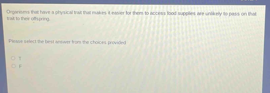 organisms that have a physical trait that makes it easier for them to access food supplies are unlikely to pass on that trait to their offspring. please select the best answer from the choices provided o t o f