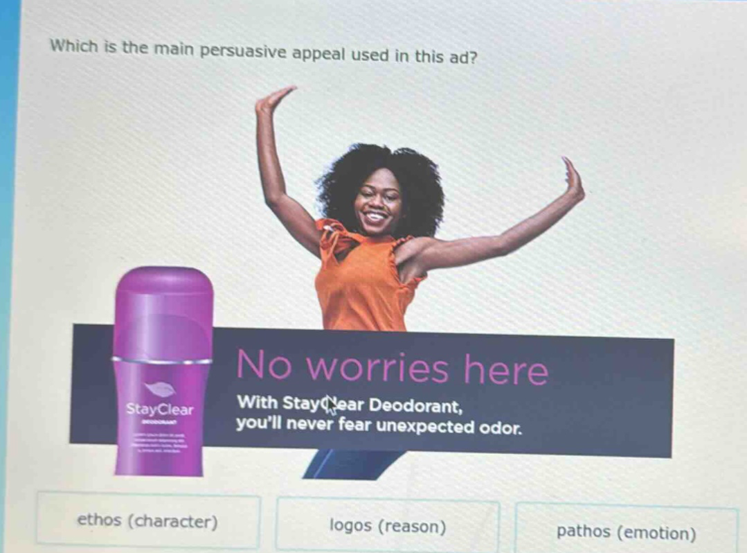 which is the main persuasive appeal used in this ad? no worries here with stayclear deodorant, youll never fear unexpected odor. ethos (character) logos (reason) pathos (emotion)