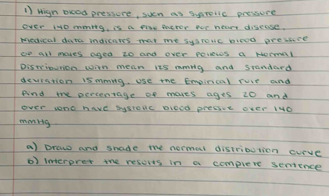 1) high blood pressure, such as systolic pressure over 140 mmhg, is a risk factor for heart disease. medical data indicates that the systolic blood pressure of all males aged 20 and over follows a normal distribution with mean 125 mmhg and standard deviation 15 mmhg. use the empirical rule and find the percentage of males ages 20 and over who have systolic blood pressure over 140 mmhg. a) draw and shade the normal distribution curve b) interpret the results in a complete sentence