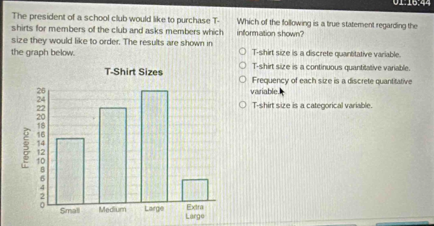 the president of a school club would like to purchase t - shirts for members of the club and asks members which size they would like to order. the results are shown in the graph below. t - shirt sizes which of the following is a true statement regarding the information shown? t - shirt size is a discrete quantitative variable. t - shirt size is a continuous quantitative variable. frequency of each size is a discrete quantitative variable. t - shirt size is a categorical variable.
