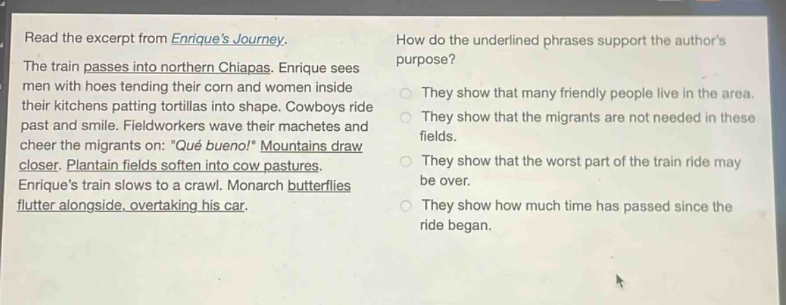 read the excerpt from enriques journey. the train passes into northern chiapas. enrique sees men with hoes tending their corn and women inside their kitchens patting tortillas into shape. cowboys ride past and smile. fieldworkers wave their machetes and cheer the migrants on: \qué bueno!\ mountains draw closer. plantain fields soften into cow pastures. enriques train slows to a crawl. monarch butterflies flutter alongside, overtaking his car. how do the underlined phrases support the authors purpose? they show that many friendly people live in the area. they show that the migrants are not needed in these fields. they show that the worst part of the train ride may be over. they show how much time has passed since the ride began.