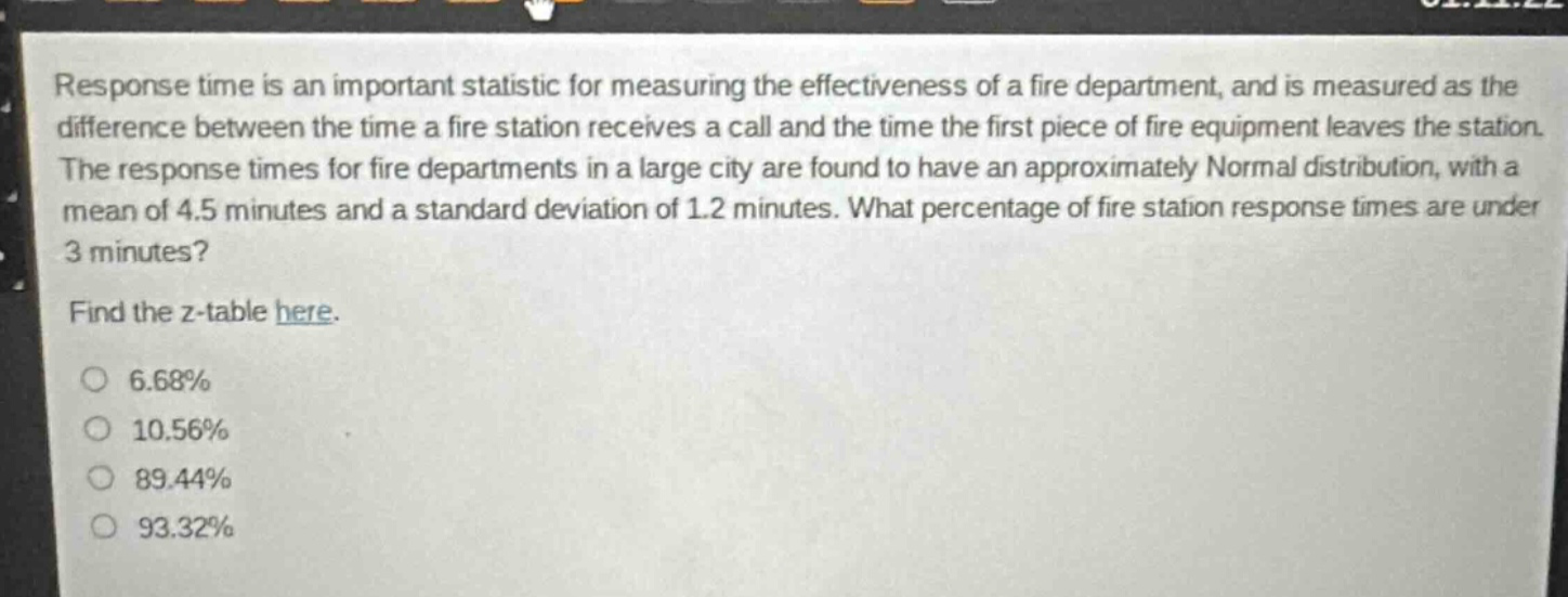 response time is an important statistic for measuring the effectiveness of a fire department, and is measured as the difference between the time a fire station receives a call and the time the first piece of fire equipment leaves the station. the response times for fire departments in a large city are found to have an approximately normal distribution, with a mean of 4.5 minutes and a standard deviation of 1.2 minutes. what percentage of fire station response times are under 3 minutes? find the z - table here. 6.68% 10.56% 89.44% 93.32%
