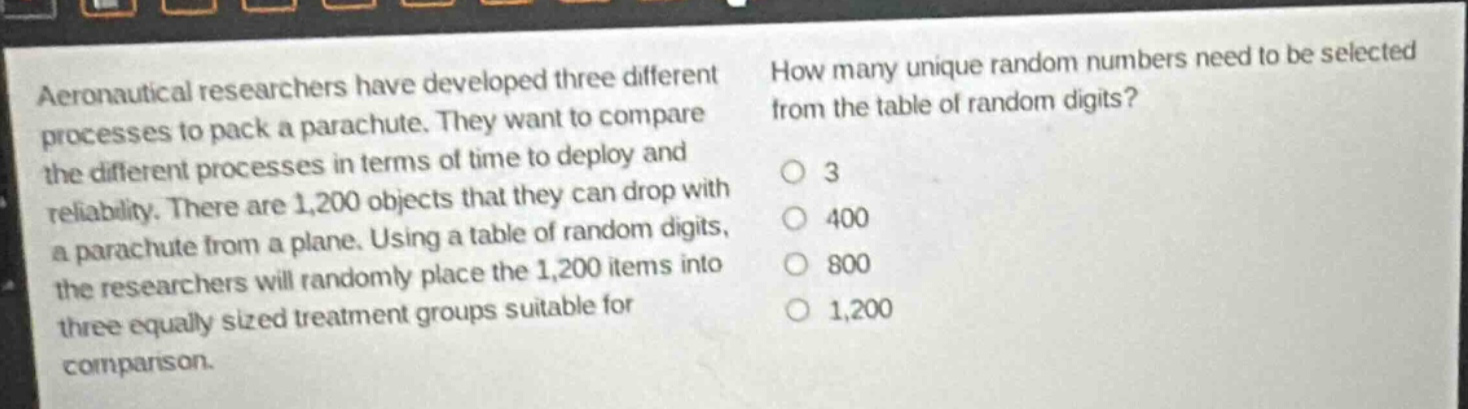 aeronautical researchers have developed three different processes to pack a parachute. they want to compare the different processes in terms of time to deploy and reliability. there are 1,200 objects that they can drop with a parachute from a plane. using a table of random digits, the researchers will randomly place the 1,200 items into three equally sized treatment groups suitable for comparison. how many unique random numbers need to be selected from the table of random digits? 3 400 800 1,200