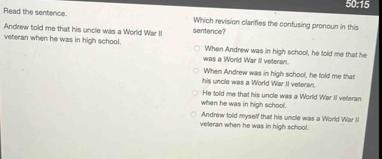 read the sentence. andrew told me that his uncle was a world war ii veteran when he was in high school. which revision clarifies the confusing pronoun in this sentence? when andrew was in high school, he told me that he was a world war ii veteran. when andrew was in high school, he told me that his uncle was a world war ii veteran. he told me that his uncle was a world war ii veteran when he was in high school. andrew told myself that his uncle was a world war ii veteran when he was in high school.