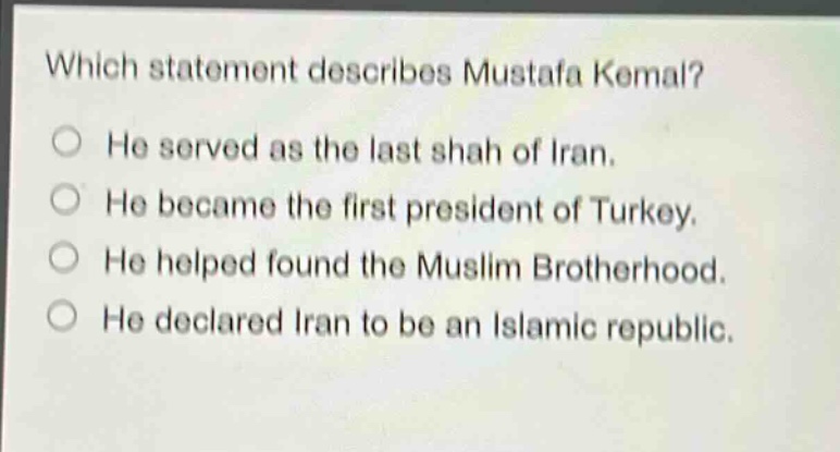 which statement describes mustafa kemal? he served as the last shah of iran. he became the first president of turkey. he helped found the muslim brotherhood. he declared iran to be an islamic republic.