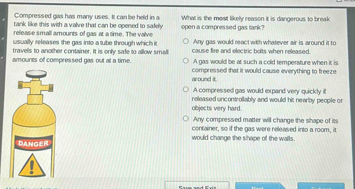 compressed gas has many uses. it can be held in a tank like this with a valve that can be opened to safely release small amounts of gas at a time. the valve usually releases the gas into a tube through which it travels to another container. it is only safe to allow small amounts of compressed gas out at a time. what is the most likely reason it is dangerous to break open a compressed gas tank? any gas would react with whatever air is around it to cause fire and electric bolts when released. a gas would be at such a cold temperature when it is compressed that it would cause everything to freeze around it. a compressed gas would expand very quickly if released uncontrollably and would hit nearby people or objects very hard. any compressed matter will change the shape of its container, so if the gas were released into a room, it would change the shape of the walls.