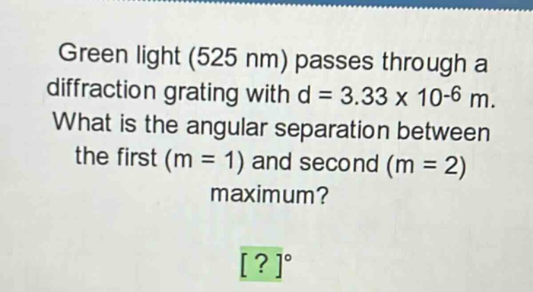 green light (525 nm) passes through a diffraction grating with d = 3.33 x 10-6 m. what is the angular separation between the first (m = 1) and second (m = 2) maximum? ?°