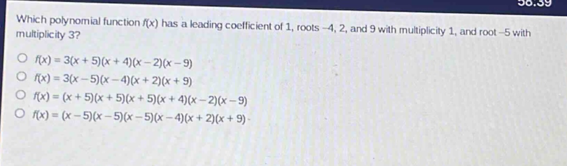 which polynomial function f(x) has a leading coefficient of 1, roots -4, 2, and 9 with multiplicity 1, and root -5 with multiplicity 3?\no f(x)=3(x + 5)(x + 4)(x - 2)(x - 9)\no f(x)=3(x - 5)(x - 4)(x + 2)(x + 9)\no f(x)=(x + 5)(x + 5)(x + 5)(x + 4)(x - 2)(x - 9)\no f(x)=(x - 5)(x - 5)(x - 5)(x - 4)(x + 2)(x + 9)