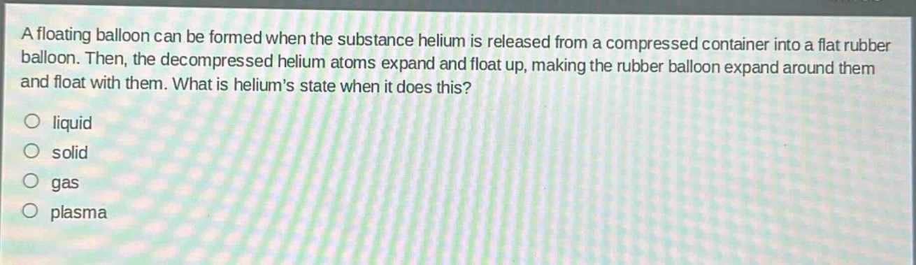 a floating balloon can be formed when the substance helium is released from a compressed container into a flat rubber balloon. then, the decompressed helium atoms expand and float up, making the rubber balloon expand around them and float with them. what is heliums state when it does this?\nliquid\nsolid\ngas\nplasma