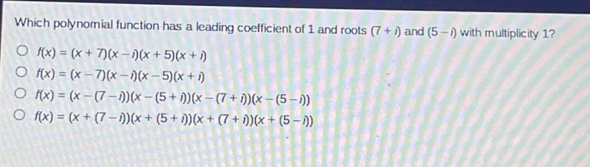 which polynomial function has a leading coefficient of 1 and roots (7 + i) and (5 - i) with multiplicity 1?\no f(x)=(x + 7)(x - i)(x + 5)(x + i)\no f(x)=(x - 7)(x - i)(x - 5)(x + i)\no f(x)=(x-(7 - i))(x-(5 + i))(x-(7 + i))(x-(5 - i))\no f(x)=(x+(7 - i))(x+(5 + i))(x+(7 + i))(x+(5 - i))