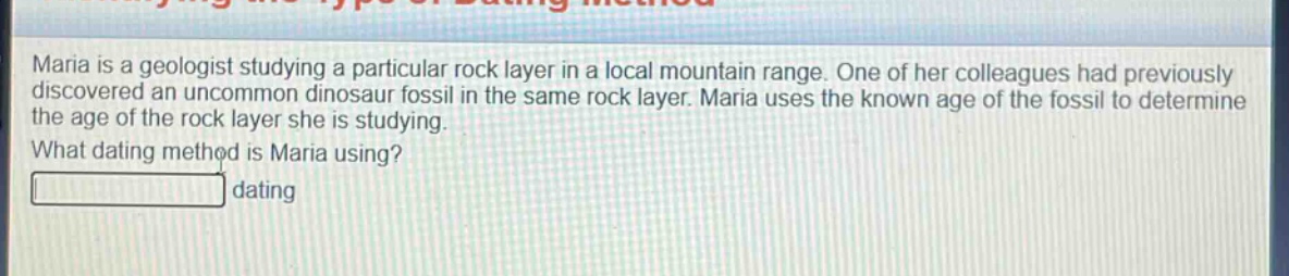 maria is a geologist studying a particular rock layer in a local mountain range. one of her colleagues had previously discovered an uncommon dinosaur fossil in the same rock layer. maria uses the known age of the fossil to determine the age of the rock layer she is studying. what dating method is maria using? dating