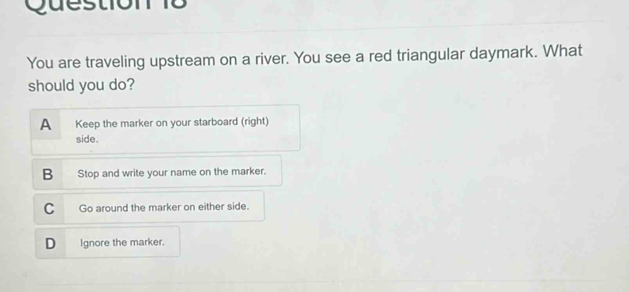 question 18\nyou are traveling upstream on a river. you see a red triangular daymark. what should you do?\na keep the marker on your starboard (right) side.\nb stop and write your name on the marker.\nc go around the marker on either side.\nd ignore the marker.
