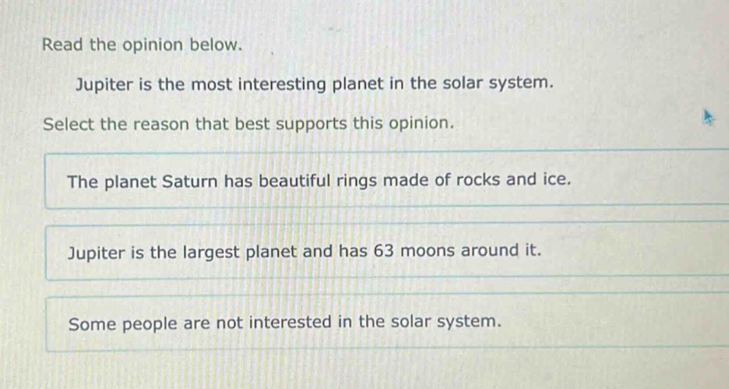 read the opinion below. jupiter is the most interesting planet in the solar system. select the reason that best supports this opinion. the planet saturn has beautiful rings made of rocks and ice. jupiter is the largest planet and has 63 moons around it. some people are not interested in the solar system.
