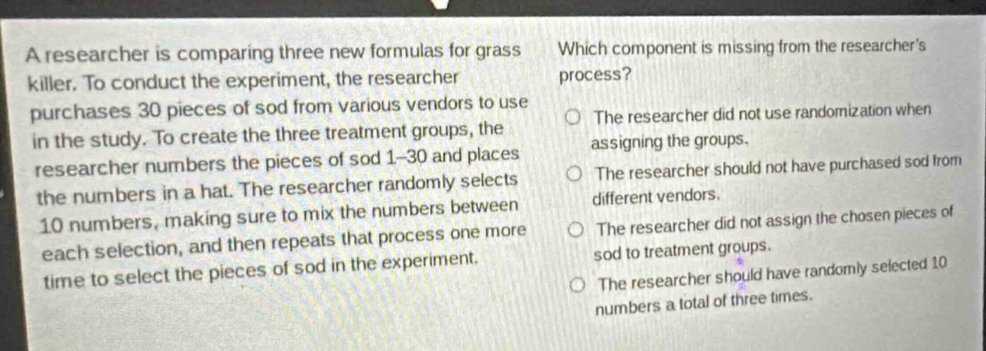 a researcher is comparing three new formulas for grass killer. to conduct the experiment, the researcher purchases 30 pieces of sod from various vendors to use in the study. to create the three treatment groups, the researcher numbers the pieces of sod 1 - 30 and places the numbers in a hat. the researcher randomly selects 10 numbers, making sure to mix the numbers between each selection, and then repeats that process one more time to select the pieces of sod in the experiment. which component is missing from the researchers process? the researcher did not use randomization when assigning the groups. the researcher should not have purchased sod from different vendors. the researcher did not assign the chosen pieces of sod to treatment groups. the researcher should have randomly selected 10 numbers a total of three times.