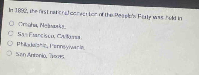 in 1892, the first national convention of the peoples party was held in\nomaha, nebraska.\nsan francisco, california.\nphiladelphia, pennsylvania.\nsan antonio, texas.