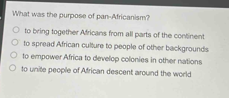 what was the purpose of pan - africanism?\n to bring together africans from all parts of the continent\n to spread african culture to people of other backgrounds\n to empower africa to develop colonies in other nations\n to unite people of african descent around the world