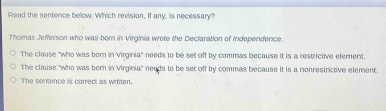 read the sentence below. which revision, if any, is necessary? thomas jefferson who was born in virginia wrote the declaration of independence. the clause “who was born in virginia” needs to be set off by commas because it is a restrictive element. the clause “who was born in virginia” needs to be set off by commas because it is a nonrestrictive element. the sentence is correct as written.