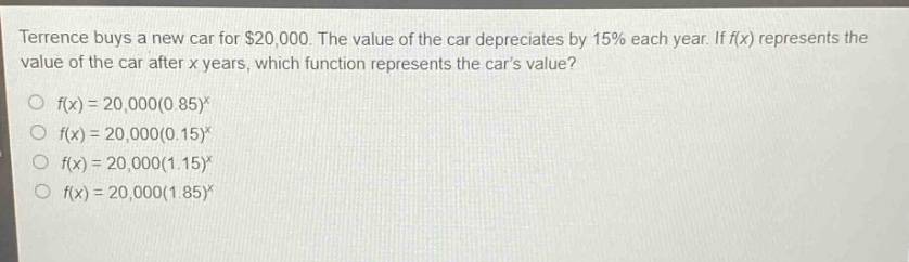 terrence buys a new car for $20,000. the value of the car depreciates by 15% each year. if f(x) represents the value of the car after x years, which function represents the cars value?\n○ f(x)=20,000(0.85)^x\n○ f(x)=20,000(0.15)^x\n○ f(x)=20,000(1.15)^x\n○ f(x)=20,000(1.85)^x