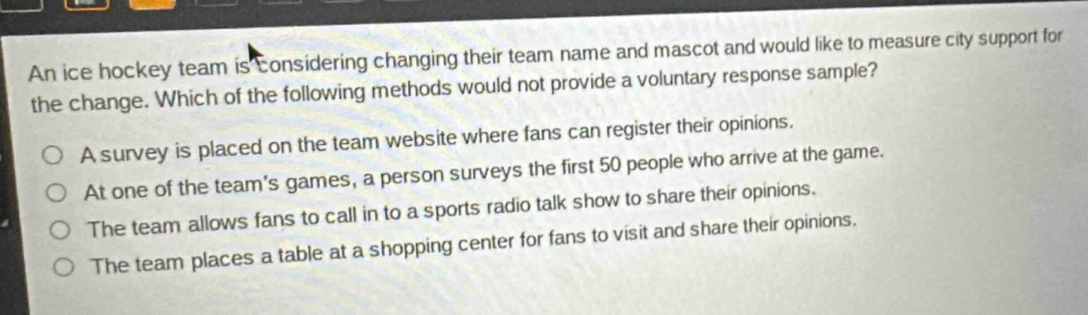an ice hockey team is considering changing their team name and mascot and would like to measure city support for the change. which of the following methods would not provide a voluntary response sample? a survey is placed on the team website where fans can register their opinions. at one of the teams games, a person surveys the first 50 people who arrive at the game. the team allows fans to call in to a sports radio talk show to share their opinions. the team places a table at a shopping center for fans to visit and share their opinions.