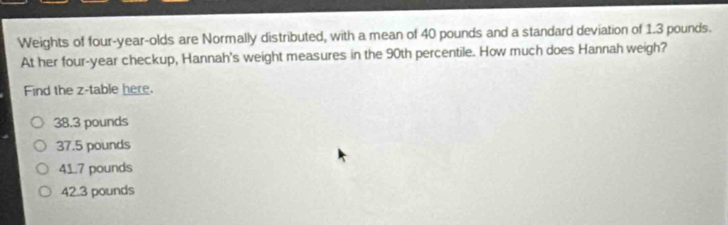 weights of four - year - olds are normally distributed, with a mean of 40 pounds and a standard deviation of 1.3 pounds. at her four - year checkup, hannahs weight measures in the 90th percentile. how much does hannah weigh? find the z - table here. 38.3 pounds 37.5 pounds 41.7 pounds 42.3 pounds