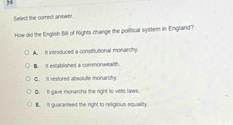 select the correct answer. how did the english bill of rights change the political system in england? a. it introduced a constitutional monarchy. b. it established a commonwealth. c. it restored absolute monarchy. d. it gave monarchs the right to veto laws. e. it guaranteed the right to religious equality.