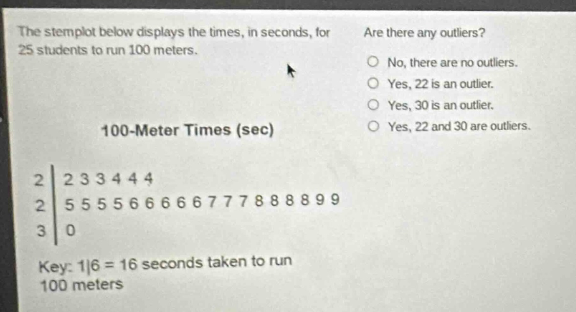 the stemplot below displays the times, in seconds, for 25 students to run 100 meters. are there any outliers? no, there are no outliers. yes, 22 is an outlier. yes, 30 is an outlier. yes, 22 and 30 are outliers. 100 - meter times (sec) 2|2 3 3 4 4 4 2|5 5 5 5 6 6 6 6 6 7 7 7 8 8 8 8 9 9 3|0 key: 1|6 = 16 seconds taken to run 100 meters
