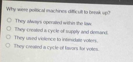why were political machines difficult to break up?\no they always operated within the law.\no they created a cycle of supply and demand.\no they used violence to intimidate voters.\no they created a cycle of favors for votes.