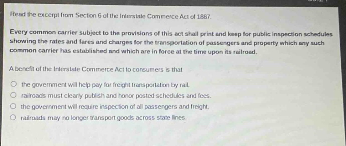 read the excerpt from section 6 of the interstate commerce act of 1887. every common carrier subject to the provisions of this act shall print and keep for public inspection schedules showing the rates and fares and charges for the transportation of passengers and property which any such common carrier has established and which are in force at the time upon its railroad. a benefit of the interstate commerce act to consumers is that the government will help pay for freight transportation by rail. railroads must clearly publish and honor posted schedules and fees. the government will require inspection of all passengers and freight. railroads may no longer transport goods across state lines.