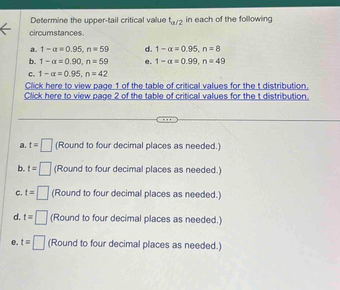 determine the upper - tail critical value tα/2 in each of the following circumstances. a. 1 - α = 0.95, n = 59 b. 1 - α = 0.90, n = 59 c. 1 - α = 0.95, n = 42 d. 1 - α = 0.95, n = 8 e. 1 - α = 0.99, n = 49 click here to view page 1 of the table of critical values for the t distribution. click here to view page 2 of the table of critical values for the t distribution. a. t = (round to four decimal places as needed.) b. t = (round to four decimal places as needed.) c. t = (round to four decimal places as needed.) d. t = (round to four decimal places as needed.) e. t = (round to four decimal places as needed.)
